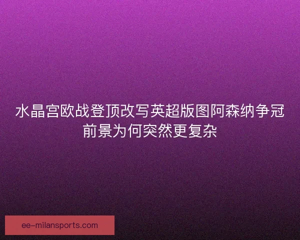 水晶宫欧战登顶改写英超版图阿森纳争冠前景为何突然更复杂