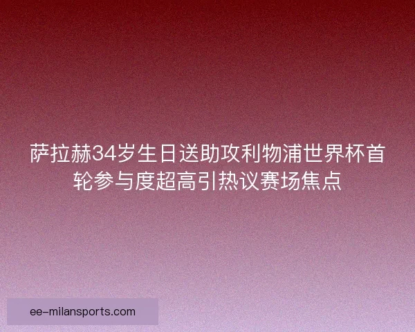 萨拉赫34岁生日送助攻利物浦世界杯首轮参与度超高引热议赛场焦点