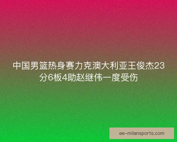 中国男篮热身赛力克澳大利亚王俊杰23分6板4助赵继伟一度受伤